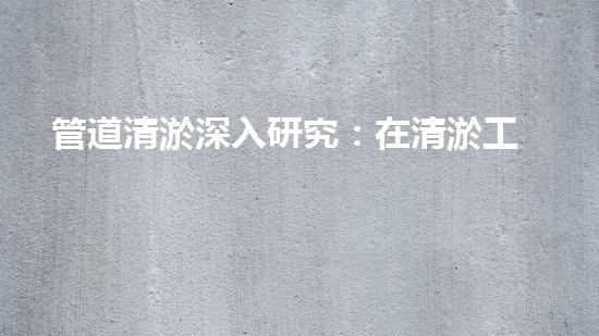 管道清淤深入研究：在清淤工程中的革新作用？